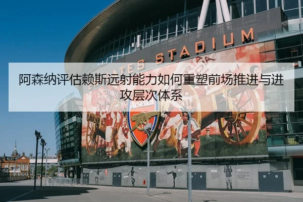 阿森纳评估赖斯远射能力如何重塑前场推进与进攻层次体系 | leyu