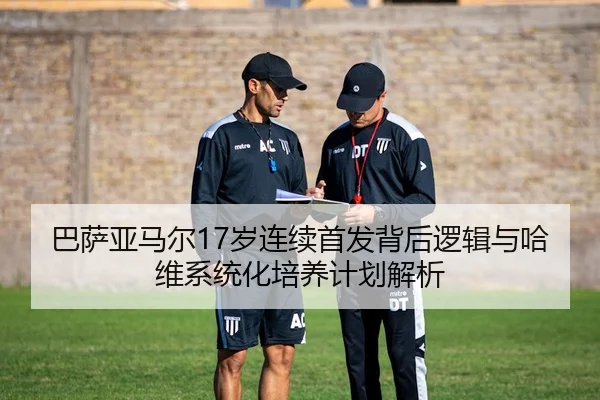 巴萨亚马尔17岁连续首发背后逻辑与哈维系统化培养计划解析