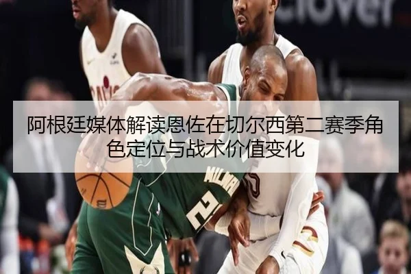 阿根廷媒体解读恩佐在切尔西第二赛季角色定位与战术价值变化 | leyu