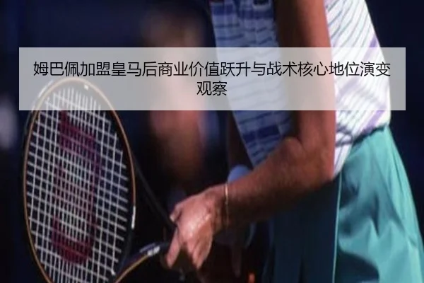 姆巴佩加盟皇马后商业价值跃升与战术核心地位演变观察 | leyu