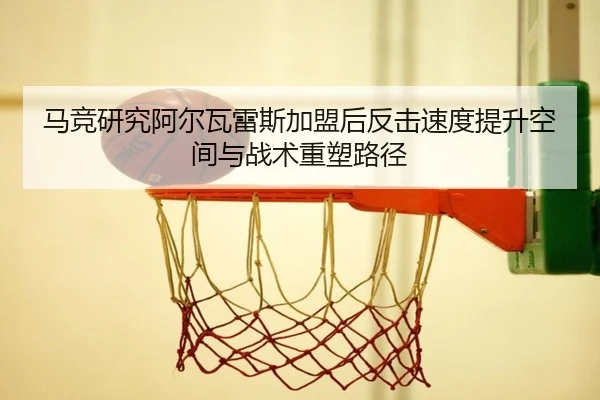 马竞研究阿尔瓦雷斯加盟后反击速度提升空间与战术重塑路径 | leyu